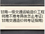 甘南一级交通运输造价工程师难不难考具体怎么考证(甘南交通造价师考证指南)