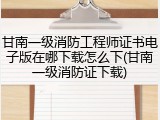 甘南一级消防工程师证书电子版在哪下载怎么下(甘南一级消防证下载)
