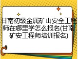 甘南初级金属矿山安全工程师在哪里学怎么报名(甘南矿安工程师培训报名)