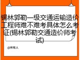 锡林郭勒一级交通运输造价工程师难不难考具体怎么考证(锡林郭勒交通造价师考试)