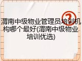 渭南中级物业管理员培训机构哪个最好(渭南中级物业培训优选)
