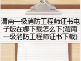渭南一级消防工程师证书电子版在哪下载怎么下(渭南一级消防工程师证书下载)