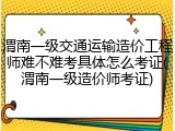 渭南一级交通运输造价工程师难不难考具体怎么考证(渭南一级造价师考证)