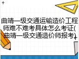 曲靖一级交通运输造价工程师难不难考具体怎么考证(曲靖一级交通造价师报考)