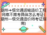 潮州一级交通运输造价工程师难不难考具体怎么考证(潮州一级交通造价师考证指南)