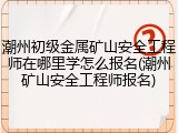 潮州初级金属矿山安全工程师在哪里学怎么报名(潮州矿山安全工程师报名)