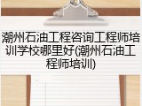 潮州石油工程咨询工程师培训学校哪里好(潮州石油工程师培训)