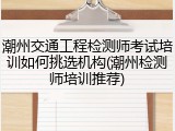 潮州交通工程检测师考试培训如何挑选机构(潮州检测师培训推荐)