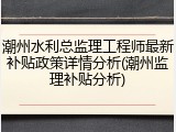 潮州水利总监理工程师最新补贴政策详情分析(潮州监理补贴分析)