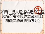 湘西一级交通运输造价工程师难不难考具体怎么考证(湘西交通造价师考证)