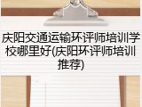 庆阳交通运输环评师培训学校哪里好(庆阳环评师培训推荐)