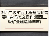 湘西二级矿业工程建造师需要年审吗怎么操作(湘西二级矿业建造师年审)