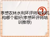 孝感农林水利环评师培训机构哪个最好(孝感环评师培训推荐)