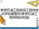 孝感石油工程咨询工程师培训学校哪里好(孝感石油工程师培训优选)