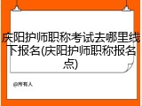 庆阳护师职称考试去哪里线下报名(庆阳护师职称报名点)