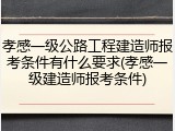 孝感一级公路工程建造师报考条件有什么要求(孝感一级建造师报考条件)