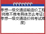孝感一级交通运输造价工程师难不难考具体怎么考证(孝感一级交通造价师考试难度)