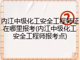 内江中级化工安全工程师证在哪里报考(内江中级化工安全工程师报考点)