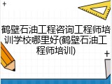 鹤壁石油工程咨询工程师培训学校哪里好(鹤壁石油工程师培训)