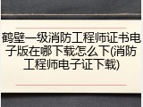 鹤壁一级消防工程师证书电子版在哪下载怎么下(消防工程师电子证下载)