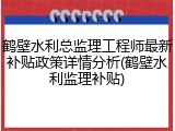 鹤壁水利总监理工程师最新补贴政策详情分析(鹤壁水利监理补贴)
