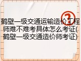 鹤壁一级交通运输造价工程师难不难考具体怎么考证(鹤壁一级交通造价师考证)