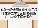 鹤壁初级金属矿山安全工程师在哪里学怎么报名(鹤壁矿山安全工程师报名)