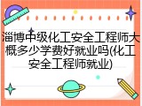淄博中级化工安全工程师大概多少学费好就业吗(化工安全工程师就业)