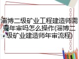 淄博二级矿业工程建造师需要年审吗怎么操作(淄博二级矿业建造师年审流程)