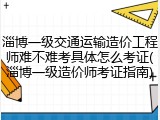 淄博一级交通运输造价工程师难不难考具体怎么考证(淄博一级造价师考证指南)
