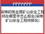 淄博初级金属矿山安全工程师在哪里学怎么报名(淄博矿山安全工程师报名)