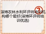 淄博农林水利环评师培训机构哪个最好(淄博环评师培训优选)