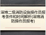 淄博二级消防设施操作员报考条件和时间解析(淄博消防操作员报考)