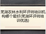 芜湖农林水利环评师培训机构哪个最好(芜湖环评师培训优选)