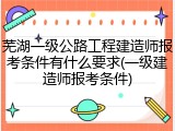 芜湖一级公路工程建造师报考条件有什么要求(一级建造师报考条件)