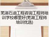 芜湖石油工程咨询工程师培训学校哪里好(芜湖工程师培训优选)