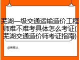 芜湖一级交通运输造价工程师难不难考具体怎么考证(芜湖交通造价师考证指南)