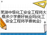 芜湖中级化工安全工程师大概多少学费好就业吗(化工安全工程师学费就业)