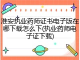淮安执业药师证书电子版在哪下载怎么下(执业药师电子证下载)
