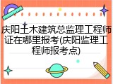 庆阳土木建筑总监理工程师证在哪里报考(庆阳监理工程师报考点)
