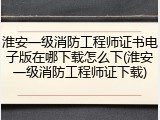 淮安一级消防工程师证书电子版在哪下载怎么下(淮安一级消防工程师证下载)