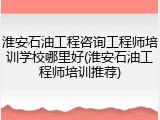 淮安石油工程咨询工程师培训学校哪里好(淮安石油工程师培训推荐)