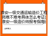 淮安一级交通运输造价工程师难不难考具体怎么考证(淮安一级造价师报考指南)