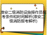 淮安二级消防设施操作员报考条件和时间解析(淮安二级消防报考解析)