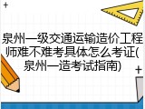 泉州一级交通运输造价工程师难不难考具体怎么考证(泉州一造考试指南)