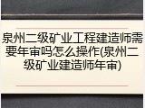 泉州二级矿业工程建造师需要年审吗怎么操作(泉州二级矿业建造师年审)