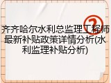 齐齐哈尔水利总监理工程师最新补贴政策详情分析(水利监理补贴分析)