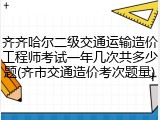 齐齐哈尔二级交通运输造价工程师考试一年几次共多少题(齐市交通造价考次题量)