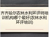 齐齐哈尔农林水利环评师培训机构哪个最好(农林水利环评培训)
