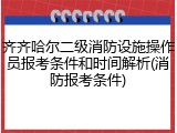 齐齐哈尔二级消防设施操作员报考条件和时间解析(消防报考条件)